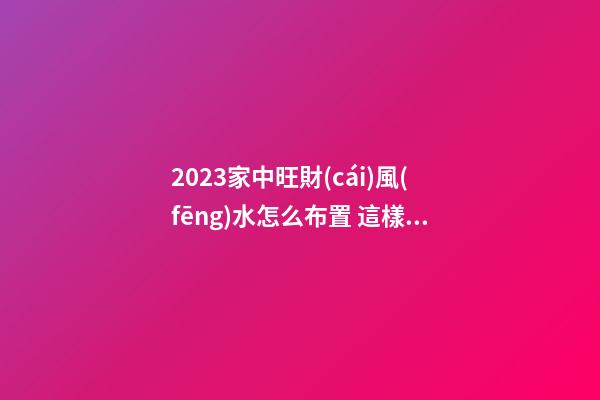 2023家中旺財(cái)風(fēng)水怎么布置 這樣布局財(cái)運(yùn)好到你不相信